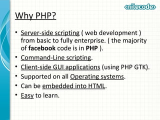 Why PHP?
• Server-side scripting ( web development )
from basic to fully enterprise. ( the majority
of facebook code is in PHP ).
• Command-Line scripting.
• Client-side GUI applications (using PHP GTK).
• Supported on all Operating systems.
• Can be embedded into HTML.
• Easy to learn.
 