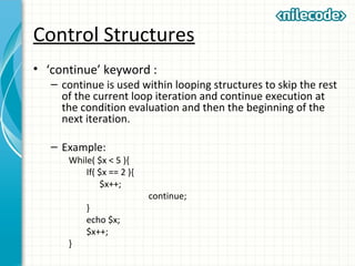 Control Structures
• ‘continue’ keyword :
– continue is used within looping structures to skip the rest
of the current loop iteration and continue execution at
the condition evaluation and then the beginning of the
next iteration.
– Example:
While( $x < 5 ){
If( $x == 2 ){
$x++;
continue;
}
echo $x;
$x++;
}
 