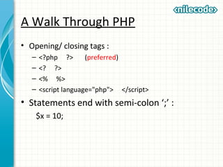 A Walk Through PHP
• Opening/ closing tags :
– <?php ?> (preferred)
– <? ?>
– <% %>
– <script language="php"> </script>
• Statements end with semi-colon ‘;’ :
$x = 10;
 