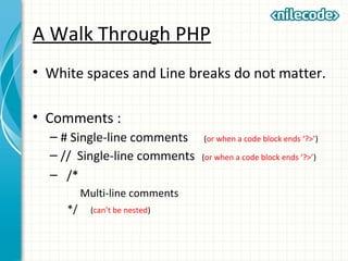 A Walk Through PHP
• White spaces and Line breaks do not matter.
• Comments :
– # Single-line comments (or when a code block ends ‘?>’)
– // Single-line comments (or when a code block ends ‘?>’)
– /*
Multi-line comments
*/ (can’t be nested)
 