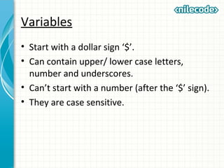 Variables
• Start with a dollar sign ‘$’.
• Can contain upper/ lower case letters,
number and underscores.
• Can’t start with a number (after the ‘$’ sign).
• They are case sensitive.
 