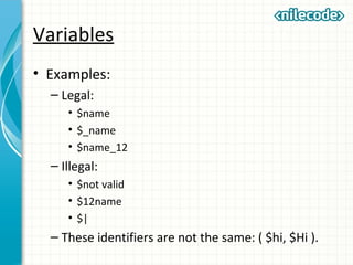 Variables
• Examples:
– Legal:
• $name
• $_name
• $name_12
– Illegal:
• $not valid
• $12name
• $|
– These identifiers are not the same: ( $hi, $Hi ).
 