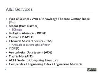 A&I Services

   Web of Science / Web of Knowledge / Science Citation Index
    (SCI)
   Scopus (from Elsevier)
       SCImago
   Biological Abstracts / BIOSIS
   Medline / PubMED
   Chemical Abstract Service (CAS)
       Available to us through SciFinder
   INSPEC
   Astrophysics Data System (ADS)
   MathSciNet (AMS)
   ACM Guide to Computing Literature
   Compendex / Engineering Index / Engineering Abstracts
 