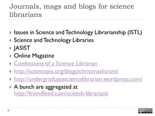 Journals, mags and blogs for science
librarians

   Issues in Science and Technology Librarianship (ISTL)
   Science and Technology Libraries
   JASIST
   Online Magazine
   Confessions of a Science Librarian
   http://scientopia.org/blogs/christinaslisrant/
   http://undergraduatesciencelibrarian.wordpress.com/
   A bunch are aggregated at
    http://friendfeed.com/scitech-librarians
 