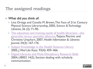 The assigned readings

   What did you think of:
       Lina Ortega and Cecelia M. Brown, The Face of 21st Century
        Physical Science Librarianship, 2005, Science & Technology
        Libraries, 26 (2): 71-90,
       The education and training needs of health librarians—the
        generalist versus specialist dilemma, Tatjana Petrinic and
        Christine Urquhart, 2007, Health Information & Libraries
        Journal, 24(3): 167-176.
       Subject Knowledge in the Health Sciences Library
        2005, J Med Libr Assoc. 93(4): 459–466.
       Digital Libraries and Multi-Disciplinary Research Skills
        2004, LIBRES 14(2). Section dealing with scholarly
        communication.
 