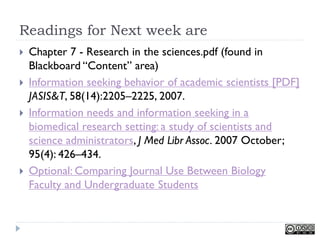 Readings for Next week are
   Chapter 7 - Research in the sciences.pdf (found in
    Blackboard ―Content‖ area)
   Information seeking behavior of academic scientists [PDF]
    JASIS&T, 58(14):2205–2225, 2007.
   Information needs and information seeking in a
    biomedical research setting: a study of scientists and
    science administrators, J Med Libr Assoc. 2007 October;
    95(4): 426–434.
   Optional: Comparing Journal Use Between Biology
    Faculty and Undergraduate Students
 