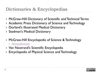 Dictionaries & Encyclopedias

   McGraw-Hill Dictionary of Scientific and Technical Terms
   Academic Press Dictionary of Science and Technology
   Dorland's Illustrated Medical Dictionary
   Stedman's Medical Dictionary

   McGraw-Hill Encyclopedia of Science & Technology
       AccessScience
   Van Nostrand's Scientific Encyclopedia
   Encyclopedia of Physical Science and Technology
 