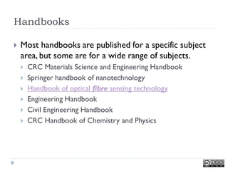Handbooks

   Most handbooks are published for a specific subject
    area, but some are for a wide range of subjects.
       CRC Materials Science and Engineering Handbook
       Springer handbook of nanotechnology
       Handbook of optical fibre sensing technology
       Engineering Handbook
       Civil Engineering Handbook
       CRC Handbook of Chemistry and Physics
 