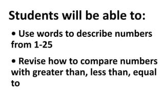 Students will be able to:
• Use words to describe numbers
from 1-25
• Revise how to compare numbers
with greater than, less than, equal
to
 