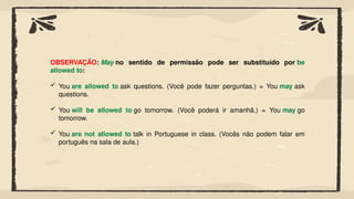 OBSERVAÇÃO: May no sentido de permissão pode ser substituído por be
allowed to:
 You are allowed to ask questions. (Você pode fazer perguntas.) = You may ask
questions.
 You will be allowed to go tomorrow. (Você poderá ir amanhã.) = You may go
tomorrow.
 You are not allowed to talk in Portuguese in class. (Vocês não podem falar em
português na sala de aula.)
 