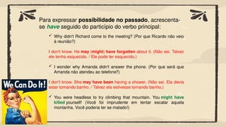 Para expressar possibilidade no passado, acrescenta-
se have seguido do particípio do verbo principal:
 Why didn't Richard come to the meeting? (Por que Ricardo não veio
à reunião?)
I don't know. He may (might) have forgotten about it. (Não sei. Talvez
ele tenha esquecido. / Ele pode ter esquecido.)
 I wonder why Amanda didn't answer the phone. (Por que será que
Amanda não atendeu ao telefone?)
I don't know. She may have been having a shower. (Não sei. Ela devia
estar tomando banho. / Talvez ela estivesse tomando banho.)
 You were headless to try climbing that mountain. You might have
killed yourself! (Você foi imprudente em tentar escalar aquela
montanha. Você poderia ter se matado!)
 