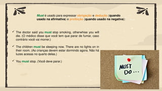 Must é usado para expressar obrigação e dedução (quando
usado na afirmativa) e proibição (quando usado na negativa):
 The doctor said you must stop smoking, otherwhise you will
die. (O médico disse que você tem que parar de fumar, caso
contrário você vai morrer.)
 The children must be sleeping now. There are no lights on in
their room. (As crianças devem estar dormindo agora. Não há
luzes acesas no quarto delas.)
 You must stop. (Você deve parar.)
 