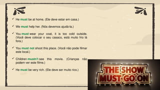 He must be at home. (Ele deve estar em casa.)
 We must help her. (Nós devemos ajudá-la.)
 You must wear your coat, it is too cold outside.
(Você deve colocar o seu casaco, está muito frio lá
fora.)
 You must not shoot this place. (Você não pode filmar
este local.)
 Children mustn't see this movie. (Crianças não
podem ver este filme.)
 He must be very rich. (Ele deve ser muito rico.)
 