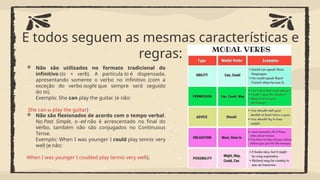 E todos seguem as mesmas características e
regras:
 Não são utilizados no formato tradicional do
infinitivo (to + verb). A partícula to é dispensada,
apresentando somente o verbo no infinitivo (com a
exceção do verbo ought que sempre será seguido
do to).
Exemplo: She can play the guitar. (e não:
She can to play the guitar)
 Não são flexionados de acordo com o tempo verbal.
No Past Simple, o -ed não é acrescentado no final do
verbo, também não são conjugados no Continuous
Tense.
Exemplo: When I was younger I could play tennis very
well (e não:
When I was younger I coulded play tennis very well).
 
