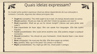  Ought to (conselho): The child ought to be in bed. (A criança deveria estar na cama).
 Would (pedido): Would you help me with this? (Você me ajudaria com isso?).
 Shall (sugestão): Shall we go out for dinner tonight? (Vamos sair para jantar esta
noite?).
 Can (capacidade de fazer algo): She can speak four languages. (Ela fala quatro
línguas).
 Could (possibilidade): She could arrive anytime now. (Ela poderia chegar a qualquer
momento).
 Should (conselho): You should do your homework. (Você deveria fazer o seu dever
de casa).
 Must (obrigação): He must pay the bills. (Ele deve pagar as contas).
 May (pedido): May I go to the party? (Eu posso ir na festa?)
 Might (probabilidade): You might go with me. (Você pode ir comigo).
Quais ideias expressam?
Os modal verbs podem expressar diversas ideias dependendo de sua colocação e
contexto. Contudo, algumas das ideias principais são:
 
