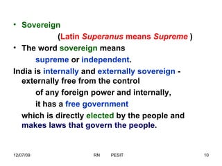 Sovereign  ( Latin  Superanus  means  Supreme   ) The word  sovereign  means  supreme  or  independent .  India is  internally  and  externally sovereign  -  externally free from the control  of any foreign power and internally, it has a  free government   which is directly  elected  by the people and  makes laws that govern the people . 