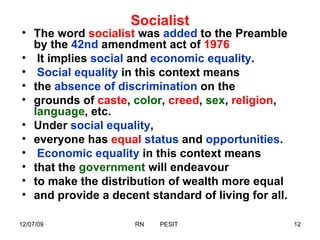 Socialist The word  socialist  was  added  to the Preamble by the  42nd  amendment act of  1976 It implies  social  and  economic equality . Social equality  in this context means  the  absence of discrimination  on the  grounds of  caste ,  color ,  creed ,  sex ,  religion ,  language , etc.  Under  social equality ,  everyone has  equal   status  and  opportunities . Economic equality  in this context means  that the  government  will endeavour  to make the distribution of wealth more equal  and provide a decent standard of living for all.  