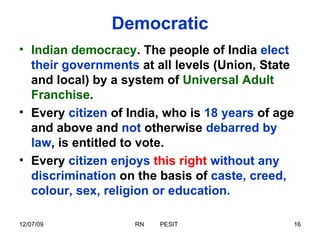 Democratic Indian democracy . The people of India  elect their governments  at all levels (Union, State and local) by a system of  Universal Adult Franchise .  Every  citizen  of India, who is  18 years  of age and above and  not  otherwise  debarred by law , is entitled to vote.  Every  citizen enjoys   this right   without any discrimination  on the basis of  caste, creed, colour, sex, religion or education. 