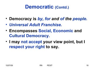 Democratic  (Contd.) Democracy is  by, for  and  of  the  people. Universal Adult Franchise. Encompasses  Social, Economic  and  Cultural Democracy. I   may  not accept  your view point, but I  respect your right  to say. 