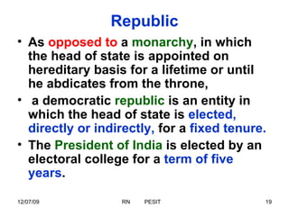 Republic As  opposed to  a  monarchy , in which the head of state is appointed on hereditary basis for a lifetime or until he abdicates from the throne, a democratic  republic  is an entity in which the head of state is  elected, directly or indirectly,  for a  fixed tenure.   The  President of India  is elected by an electoral college for a  term of five years . 