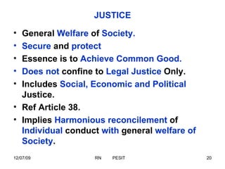 JUSTICE General  Welfare  of  Society. Secure  and  protect Essence is to  Achieve Common Good. Does not  confine to  Legal Justice  Only. Includes  Social, Economic and Political  Justice. Ref Article 38. Implies  Harmonious reconcilement  of  Individual  conduct  with  general  welfare of Society . 