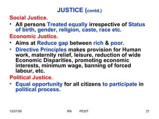 JUSTICE ( contd.) Social Justice. All persons  Treated equally  irrespective of  Status of birth, gender, religion, caste, race etc. Economic Justice. Aims at  Reduce gap  between  rich  &  poor. Directive Principles  makes provision for Human work, maternity relief, leisure, reduction of wide Economic Disparities, promoting economic interests, minimum wage, banning of forced labour, etc. Political Justice. Equal opportunity  for all citizens  to participate  in  political process. 