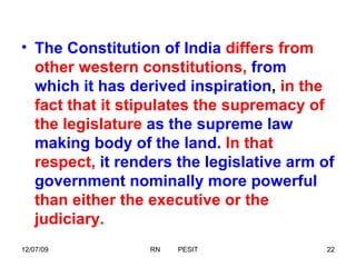 The Constitution of India   differs   from other western constitutions,   from which it has derived inspiration ,  in the fact that it stipulates the supremacy of the legislature   as the supreme law making body of the land.   In that respect,   it renders the legislative arm of government nominally more powerful   than either the executive or the judiciary.  