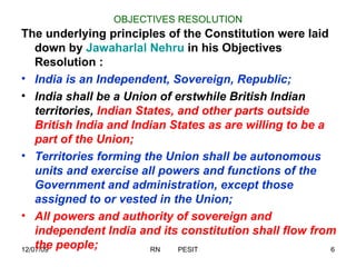 OBJECTIVES RESOLUTION The underlying principles of the Constitution were laid down by  Jawaharlal Nehru  in his Objectives Resolution : India is an Independent, Sovereign, Republic;   India shall be a Union of erstwhile British Indian territories,  Indian States, and other parts outside British India and Indian States as are willing to be a part of the Union;   Territories forming the Union shall be autonomous units and exercise all powers and functions of the Government and administration, except those assigned to or vested in the Union;   All powers and authority of sovereign and independent India and its constitution shall flow from the people;   