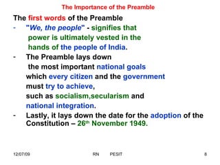 The Importance of the Preamble The  first words  of the Preamble  " We, the people "  -  signifies that   power is ultimately vested in the   hands of   the people of India .  The Preamble lays down   the most important  national goals   which  every citizen  and the  government  must  try to achieve , such as  socialism,secularism  and  national integration .  Lastly, it lays down the date for the  adoption  of the Constitution –  26 th  November 1949. 