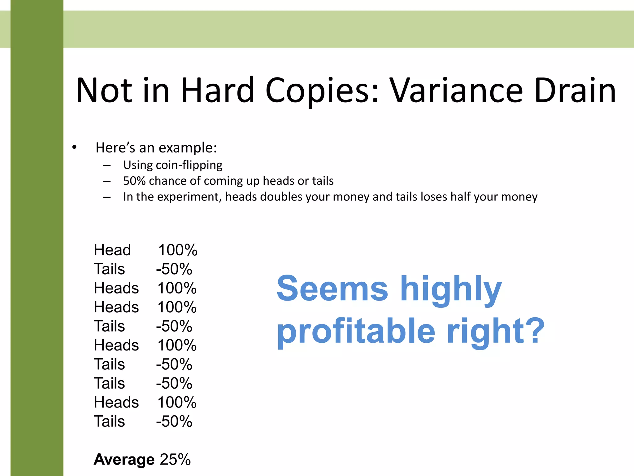 Not in Hard Copies: Variance Drain
• Here’s an example:
– Using coin-flipping
– 50% chance of coming up heads or tails
– In the experiment, heads doubles your money and tails loses half your money
Head 100%
Tails -50%
Heads 100%
Heads 100%
Tails -50%
Heads 100%
Tails -50%
Tails -50%
Heads 100%
Tails -50%
Average 25%
Seems highly
profitable right?
 
