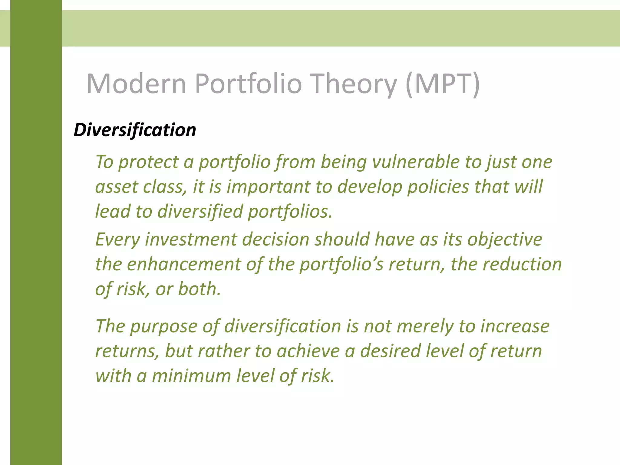 Modern Portfolio Theory (MPT)
Diversification
Every investment decision should have as its objective
the enhancement of the portfolio’s return, the reduction
of risk, or both.
The purpose of diversification is not merely to increase
returns, but rather to achieve a desired level of return
with a minimum level of risk.
To protect a portfolio from being vulnerable to just one
asset class, it is important to develop policies that will
lead to diversified portfolios.
 