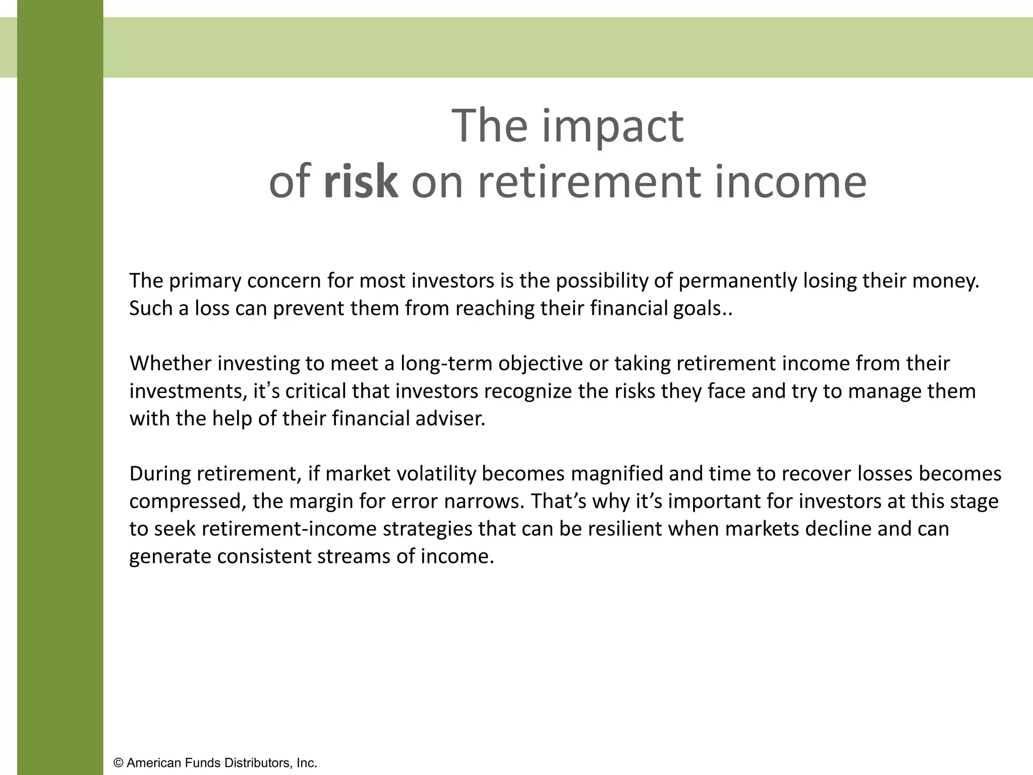 The impact
of risk on retirement income
The primary concern for most investors is the possibility of permanently losing their money.
Such a loss can prevent them from reaching their financial goals..
Whether investing to meet a long-term objective or taking retirement income from their
investments, it’s critical that investors recognize the risks they face and try to manage them
with the help of their financial adviser.
During retirement, if market volatility becomes magnified and time to recover losses becomes
compressed, the margin for error narrows. That’s why it’s important for investors at this stage
to seek retirement-income strategies that can be resilient when markets decline and can
generate consistent streams of income.
© American Funds Distributors, Inc.
 