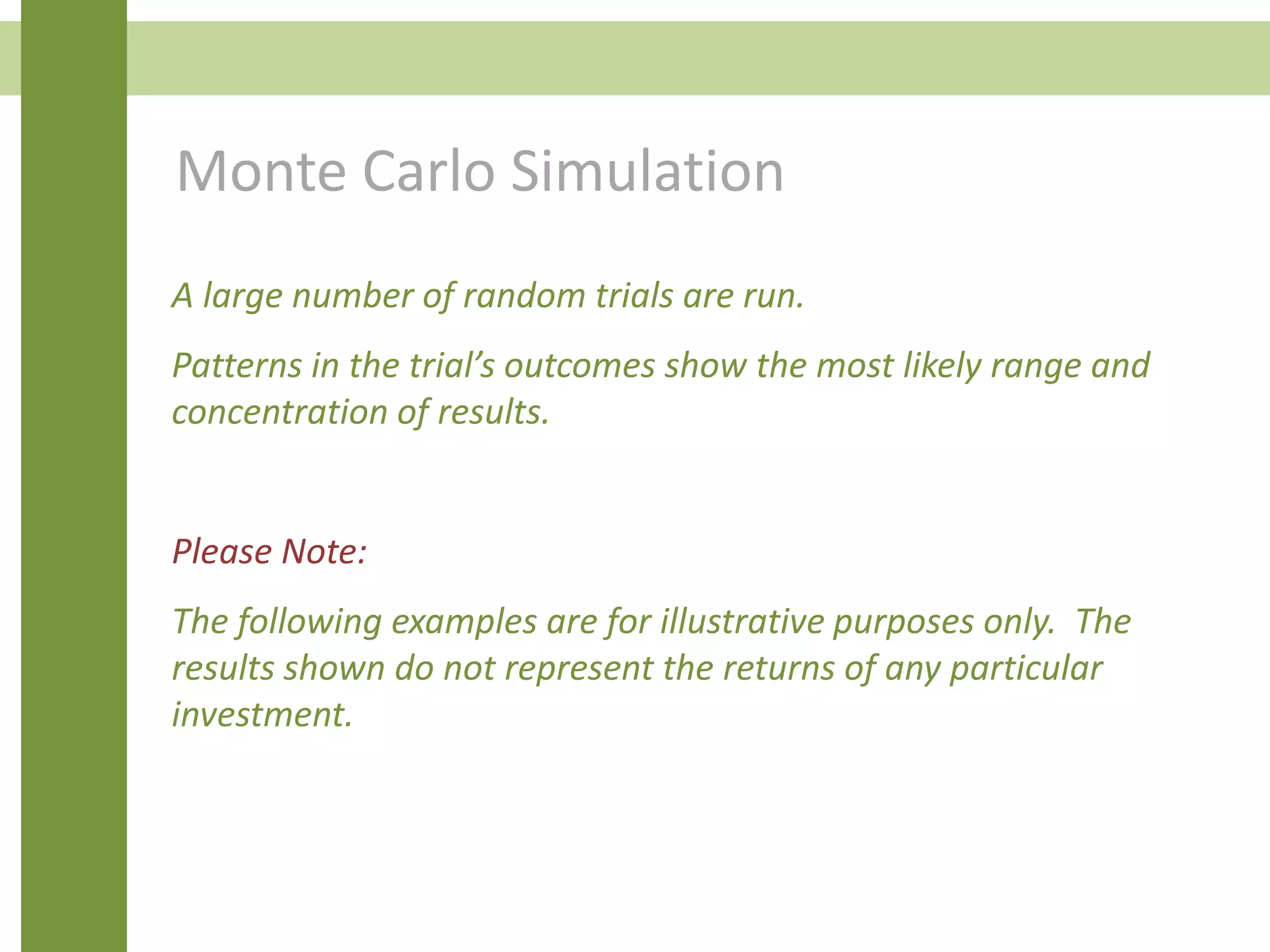 Monte Carlo Simulation
A large number of random trials are run.
Patterns in the trial’s outcomes show the most likely range and
concentration of results.
Please Note:
The following examples are for illustrative purposes only. The
results shown do not represent the returns of any particular
investment.
 