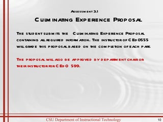 Assessment 3.1 Culminating Experience Proposal  The student submits the  Culminating Experience Proposal containing all required information. The instructor of CEd0555 will grade this proposal based on the completion of each part. The proposal will also be approved by department chair or their instructor for CEdO 599.  