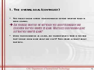 1. The overall goal (continued)  This project should extend your knowledge beyond what we teach in these courses. Ask yourself, what did we not teach you about technology and education that you wanted to learn. What does our program leave out that you want to learn? Using your knowledge as a base, ask yourself what is there in this field that I should know more about and don’t? Then create a project about that topic. 