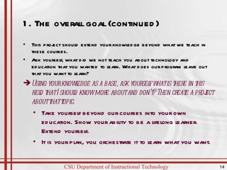 1. The overall goal (continued)  This project should extend your knowledge beyond what we teach in these courses. Ask yourself, what did we not teach you about technology and education that you wanted to learn. What does our program leave out that you want to learn? Using your knowledge as a base, ask yourself what is there in this field that I should know more about and don’t? Then create a project about that topic. Take yourself beyond our courses into your own education. Show your ability to be a lifelong learner. Extend yourself. It is your plan, you orchestrate it to learn what you want. 
