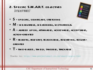 2. Specific S.M.A.R.T. objectives (at least three)   S  - specific, significant, stretching M  - measurable, meaningful, motivational A  - agreed upon, attainable, achievable, acceptable, action-oriented R  - realistic, relevant, reasonable, rewarding, results-oriented T  - time-based, timely, tangible, trackable Thanks to:  http://www.projectsmart.co.uk/smart-goals.html   