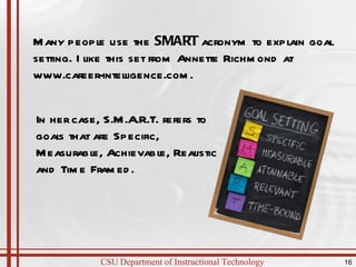 Many people use the  SMART  acronym to explain goal setting. I like this set from Annette Richmond at www.career-intelligence.com.  In her case, S.M.A.R.T. refers to goals that are Specific, Measurable, Achievable, Realistic and Time Framed.  