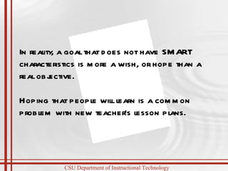 In reality, a goal that does not have SMART characteristics is more a wish, or hope than a real objective. Hoping that people will learn is a common problem with new teacher’s lesson plans. 