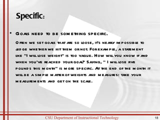 Specific : Goals need to be something specific.  Often we set goals that are so loose, it's nearly impossible to judge whether we hit them or not. For example, a statement like "I will lose weight" is too vague. How will you know if and when you've reached your goal? Saying, " I will lose five pounds this month" is more specific. At the end of the month it will be a simple matter of weights and measures: take your measurements and get on the scale.  