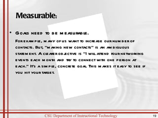 Measurable : Goals need to be measurable.  For example, many of us want to increase our number of contacts. But, "making new contacts" is an ambiguous statement. A clearer objective is "I will attend four networking events each month and try to connect with one person at each." It's a simple, concrete goal. This makes it easy to see if you hit your target.  