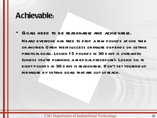 Achievable : Goals need to be reasonable and achievable. Nearly everyone has tried to drop a few pounds at one time or another. Often their success or failure depends on setting practical goals. Losing 15 pounds in 30 days is unrealistic (unless you're planning a medical procedure). Losing six to eight pounds in 30 days is reasonable. Don't set yourself up for failure by setting goals that are out of reach.  