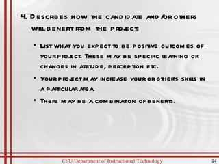 4. Describes how the candidate and/or others will benefit from the project:  List what you expect to be positive outcomes of your project. These may be specific learning or changes in attitude, perception etc. Your project may increase your or other’s skills in a particular area. There may be a combination of benefits. 