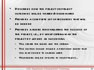 Describes how the project or project outcomes will be shared/disseminated Provides a complete list of resources that will be needed Provides a rubric for evaluating the success of the project, i.e., by what criteria may the project by judged as successful  You create the rubric and the criteria.  This section should include a proposed rubric that you may decide to change later. Your rubric will be specific to your project… 