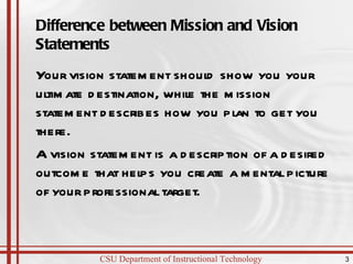 Difference between Mission and Vision Statements Your vision statement should show you your ultimate destination, while the mission statement describes how you plan to get you there. A vision statement is a description of a desired outcome that helps you create a mental picture of your professional target. 