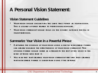 A Personal Vision Statement: Vision Statement Guidelines Your vision should encompass the same time period as your mission. This is usually a period related to professional licensure. Your vision statement should focus on the desired outcome for you in your profession. Summarize Your Vision in a Powerful Phrase Capturing the essence of your vision using a simple memorable phrase can greatly enhance the effectiveness of your vision statement. This opening phrase should serve as a trigger to the rest of the vision in the mind of those who read it.  You may find that creating your vision statement first and then creating that memorable phrase is easier than doing it the reverse. 