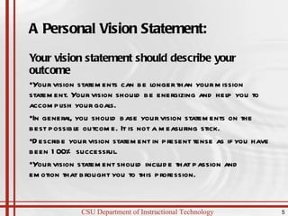 A Personal Vision Statement: Your vision statement should describe your outcome Your vision statements can be longer than your mission statement. Your vision should be energizing and help you to accomplish your goals.  In general, you should base your vision statements on the best possible outcome. It is not a measuring stick.  Describe your vision statement in present tense as if you have been 100% successful.  Your vision statement should include that passion and emotion that brought you to this profession. 