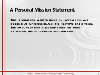 A Personal Mission Statement : This is what you want to focus on, accomplish and become as a professional in the next five or six years. The amount of time is loosely based on your profession and its licensure requirements. 