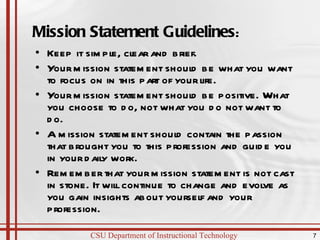 Mission Statement Guidelines : Keep it simple, clear and brief.  Your mission statement should be what you want to focus on in this part of your life. Your mission statement should be positive. What you choose to do, not what you do not want to do. A mission statement should contain the passion that brought you to this profession and guide you in your daily work.  Remember that your mission statement is not cast in stone. It will continue to change and evolve as you gain insights about yourself and your profession. 