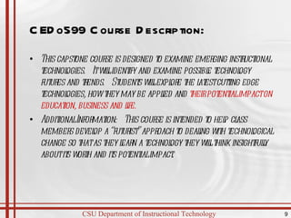 CEDo599 Course Description: This capstone course is designed to examine emerging instructional technologies.  It will identify and examine possible technology futures and trends.  Students will explore the latest cutting edge technologies, how they may be applied and  their potential impact on education, business and life. Additional Information:  This course is intended to help class members develop a “futurist” approach to dealing with technological change so that as they learn a technology they will think insightfully about its worth and its potential impact. 